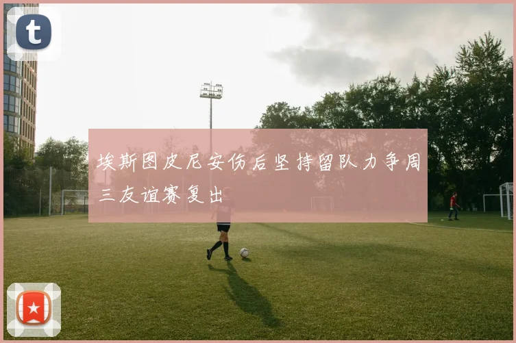 埃斯图皮尼安伤后坚持留队力争周三友谊赛复出