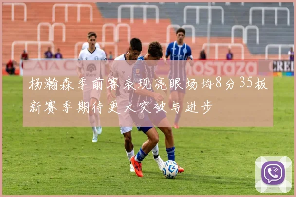 杨瀚森季前赛表现亮眼场均8分35板新赛季期待更大突破与进步