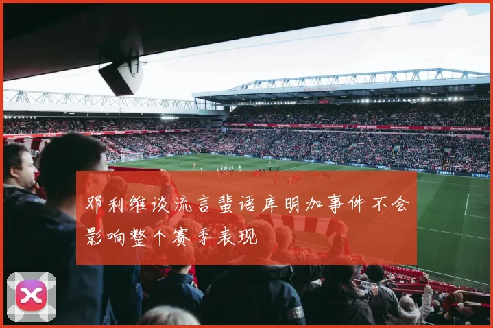 邓利维谈流言蜚语库明加事件不会影响整个赛季表现