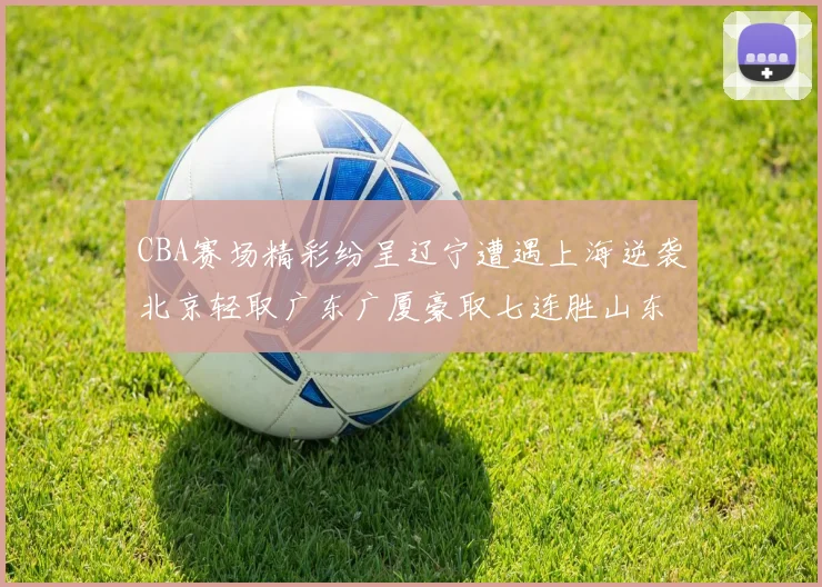 CBA赛场精彩纷呈辽宁遭遇上海逆袭北京轻取广东广厦豪取七连胜山东战胜新疆