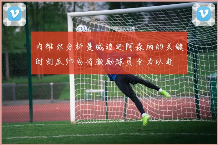 内维尔分析曼城追赶阿森纳的关键时刻瓜帅或将激励球员全力以赴