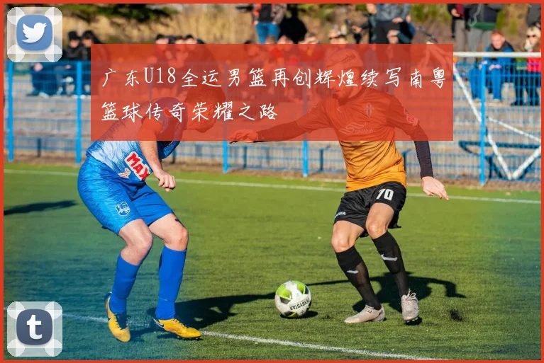 广东U18全运男篮再创辉煌续写南粤篮球传奇荣耀之路