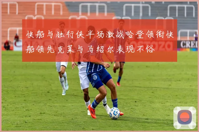 快船与独行侠半场激战哈登领衔快船领先克莱与马绍尔表现不俗