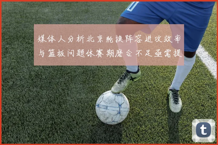 媒体人分析北京轮换阵容进攻效率与篮板问题休赛期磨合不足亟需提升