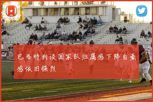 巴洛特利谈国家队归属感下降自豪感依旧强烈