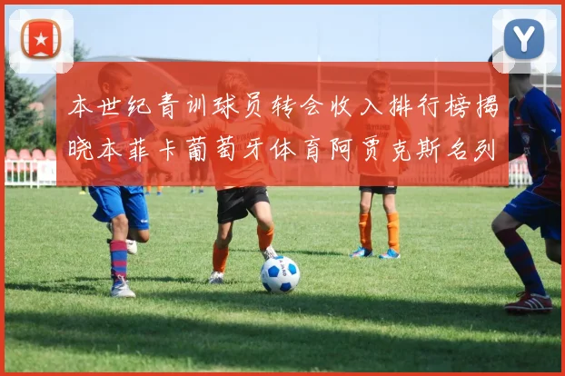 本世纪青训球员转会收入排行榜揭晓本菲卡葡萄牙体育阿贾克斯名列前茅