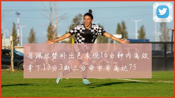 吕佩尔替补出色表现16分钟内高效拿下13分3断三分命中率高达75