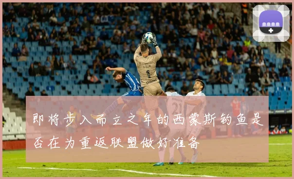 即将步入而立之年的西蒙斯钓鱼是否在为重返联盟做好准备