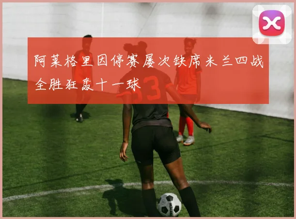 阿莱格里因停赛屡次缺席米兰四战全胜狂轰十一球