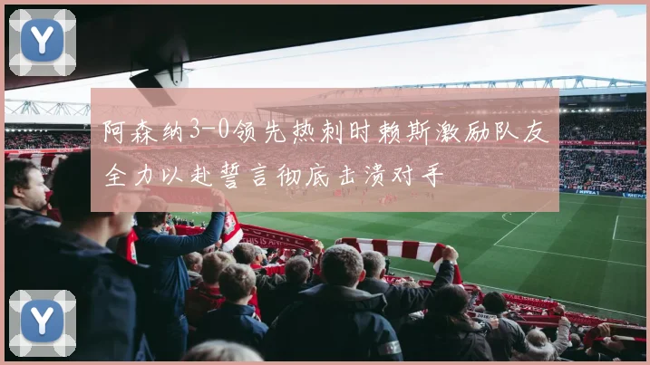 阿森纳3-0领先热刺时赖斯激励队友全力以赴誓言彻底击溃对手