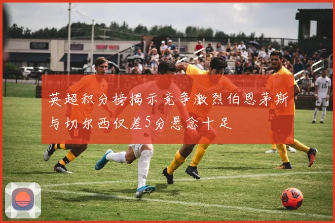 英超积分榜揭示竞争激烈伯恩茅斯与切尔西仅差5分悬念十足