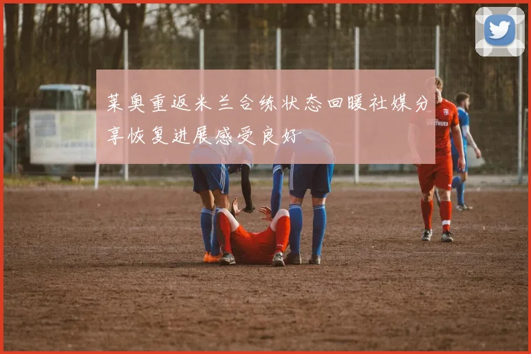 莱奥重返米兰合练状态回暖社媒分享恢复进展感受良好