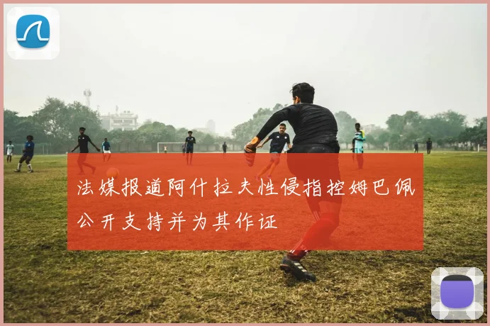 法媒报道阿什拉夫性侵指控姆巴佩公开支持并为其作证