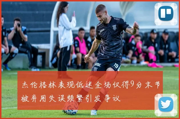 杰伦格林表现低迷全场仅得9分末节被弃用失误频繁引发争议