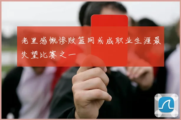 老里感慨惨败篮网或成职业生涯最失望比赛之一