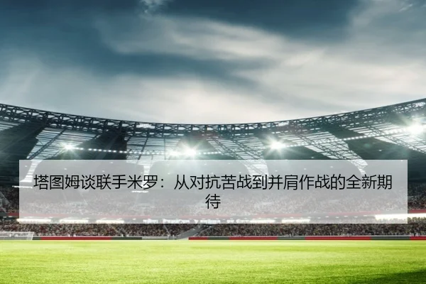 塔图姆谈联手米罗：从对抗苦战到并肩作战的全新期待（kaiyun）